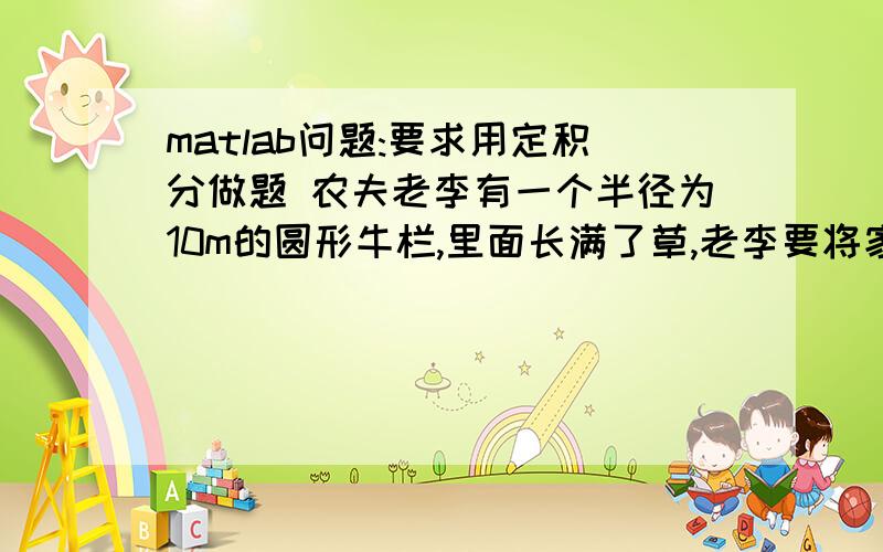 matlab问题:要求用定积分做题 农夫老李有一个半径为10m的圆形牛栏,里面长满了草,老李要将家里的一头牛农夫老李有一个半径为10m的圆形牛栏,里面长满了草,老李要将家里的一头牛拴在牛栏边