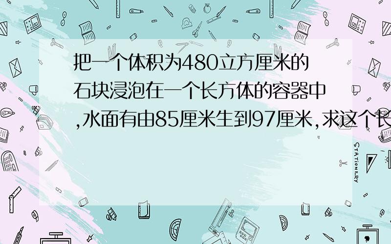 把一个体积为480立方厘米的石块浸泡在一个长方体的容器中,水面有由85厘米生到97厘米,求这个长方体地面积