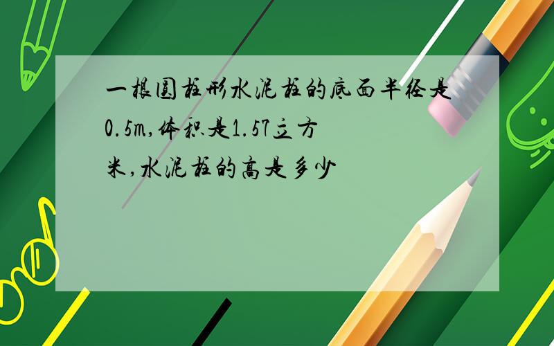 一根圆柱形水泥柱的底面半径是0.5m,体积是1.57立方米,水泥柱的高是多少