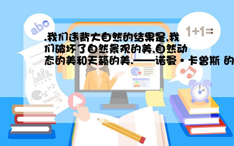 .我们违背大自然的结果是,我们破坏了自然景观的美,自然动态的美和天籁的美.——诺曼·卡曾斯 的意思请解释这句话的意思,特别解释一下“违背”“自然景观”“自然动态”“天籁”这几