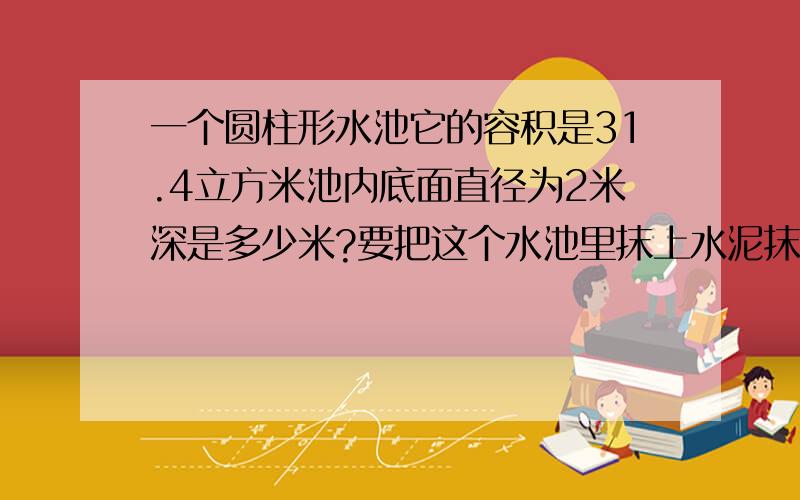 一个圆柱形水池它的容积是31.4立方米池内底面直径为2米深是多少米?要把这个水池里抹上水泥抹水泥的面积多