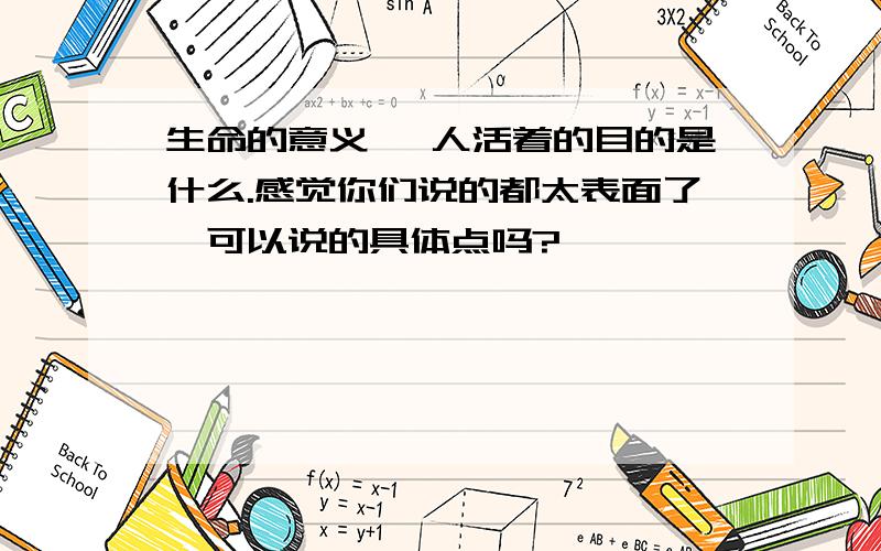 生命的意义 ,人活着的目的是什么.感觉你们说的都太表面了,可以说的具体点吗?