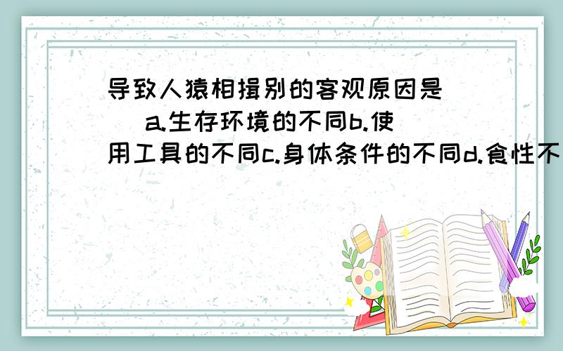 导致人猿相揖别的客观原因是( )a.生存环境的不同b.使用工具的不同c.身体条件的不同d.食性不同