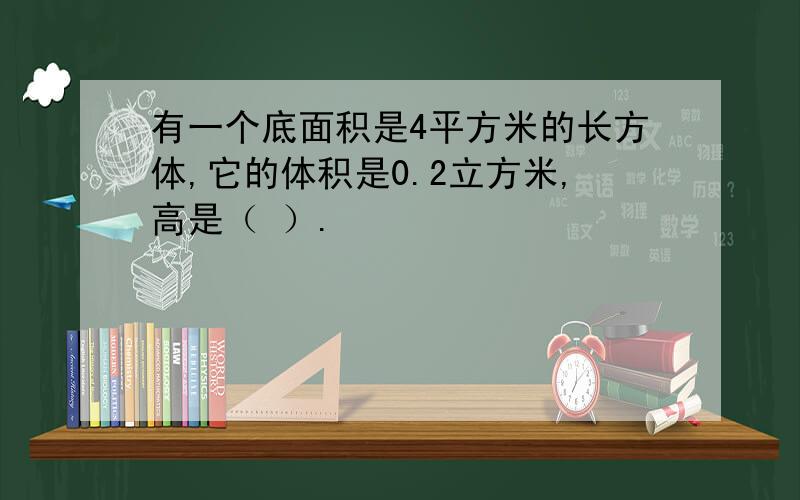 有一个底面积是4平方米的长方体,它的体积是0.2立方米,高是（ ）.