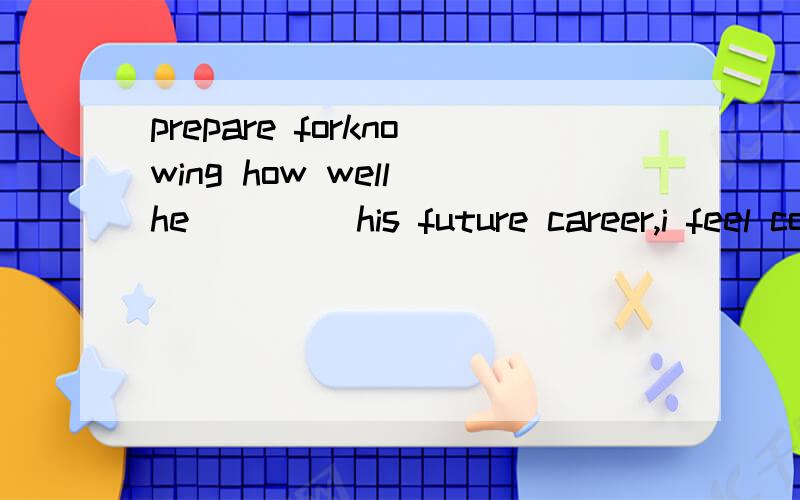 prepare forknowing how well he ____his future career,i feel confident that he will make a success.A.is preparing for   B.is prepared for    C.prepares     D. prepares for请问答案是什么?为什么这么选呢?非常感谢!