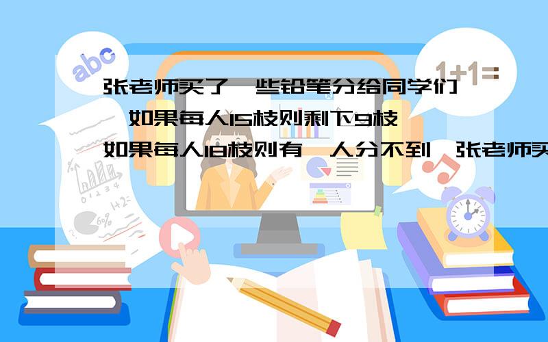 张老师买了一些铅笔分给同学们,如果每人15枝则剩下9枝,如果每人18枝则有一人分不到,张老师买了多少只铅笔?有多少名同学?