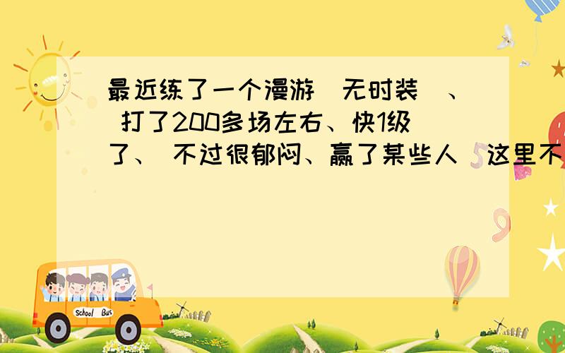 最近练了一个漫游（无时装）、 打了200多场左右、快1级了、 不过很郁闷、赢了某些人（这里不说某些职业、本人没有职业歧视、） 要不问候我家人、要不就骂猥琐、 最离谱的是某人、说