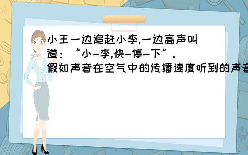 小王一边追赶小李,一边高声叫道：“小-李,快-停-下”.假如声音在空气中的传播速度听到的声音是怎样的?