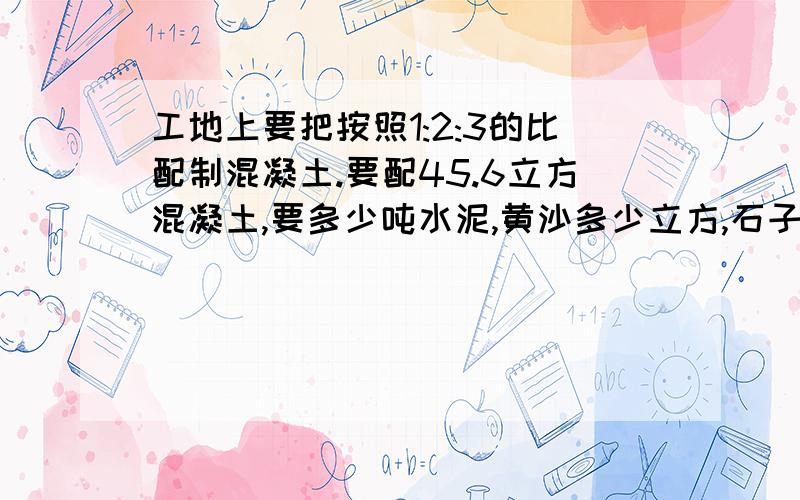 工地上要把按照1:2:3的比配制混凝土.要配45.6立方混凝土,要多少吨水泥,黄沙多少立方,石子多少方?1:2:3=水泥:黄沙:石子