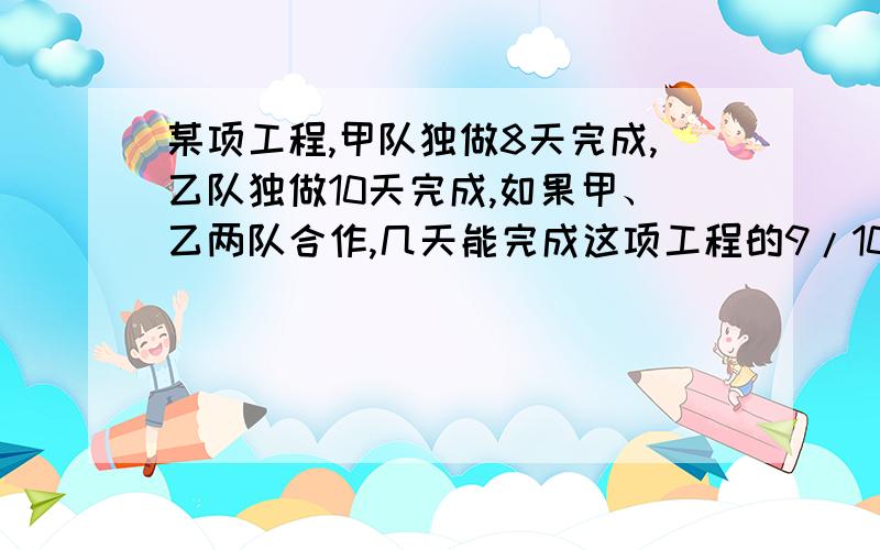 某项工程,甲队独做8天完成,乙队独做10天完成,如果甲、乙两队合作,几天能完成这项工程的9/10?