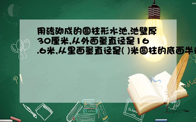 用砖砌成的圆柱形水池,池壁厚30厘米,从外面量直径是16.6米,从里面量直径是( )米圆柱的底面半径扩大到原来的3倍,高不变,侧面积扩大原来的( )倍,体积扩大到原来的( )倍