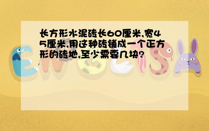 长方形水泥砖长60厘米,宽45厘米,用这种砖铺成一个正方形的砖地,至少需要几块?