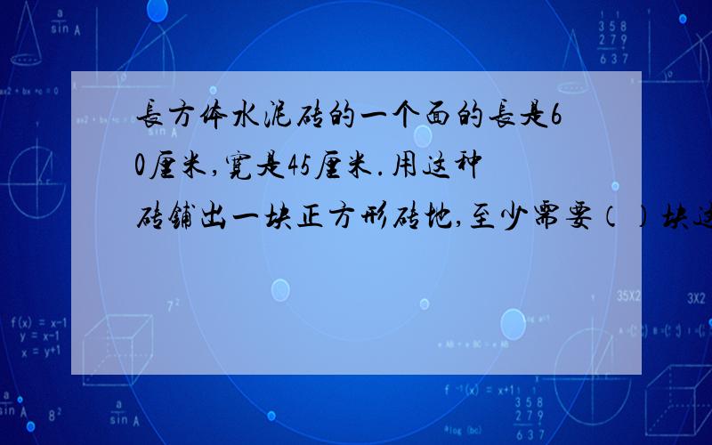 长方体水泥砖的一个面的长是60厘米,宽是45厘米.用这种砖铺出一块正方形砖地,至少需要（）块这样的砖