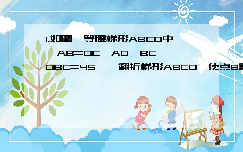 1.如图,等腰梯形ABCD中,AB=DC,AD‖BC,∠DBC=45°,翻折梯形ABCD,使点B重合于点D,折痕未EF,若AD=2,BC=3.求BE的长.2.如图,等腰梯形ABCD中,AD‖BC,AC⊥BD,AD+BC=10,DE⊥BC于E,求DE的长.