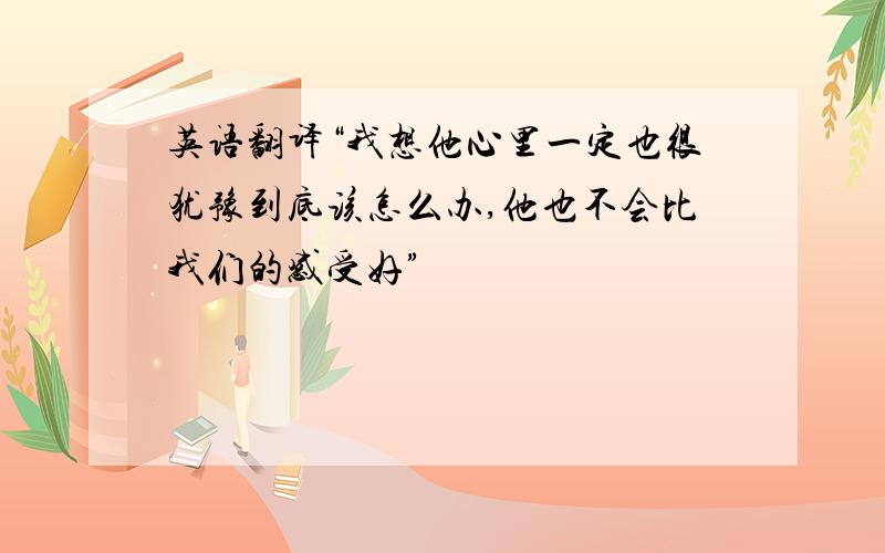 英语翻译“我想他心里一定也很犹豫到底该怎么办,他也不会比我们的感受好”