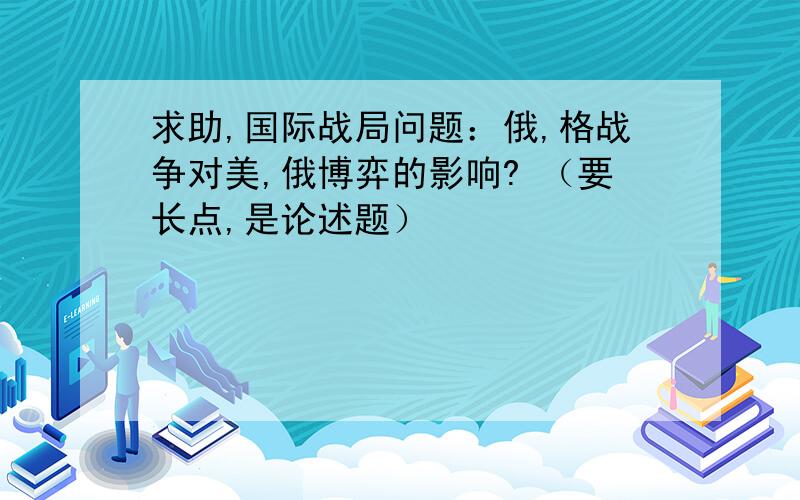 求助,国际战局问题：俄,格战争对美,俄博弈的影响? （要长点,是论述题）