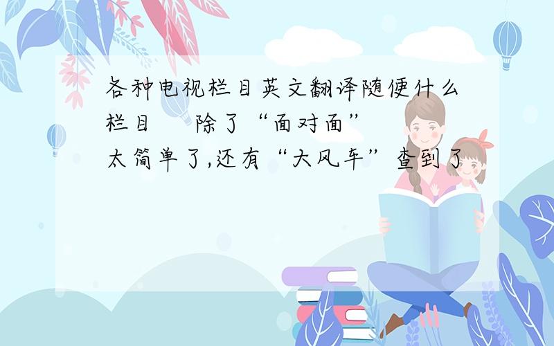 各种电视栏目英文翻译随便什么栏目     除了“面对面”太简单了,还有“大风车”查到了