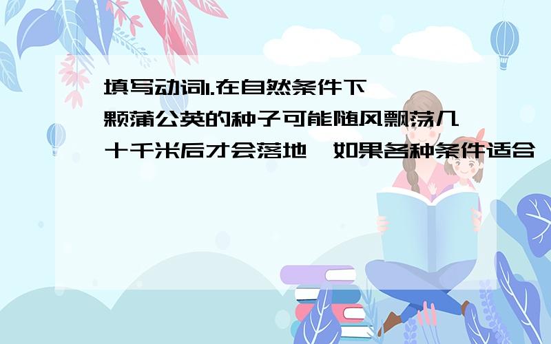 填写动词1.在自然条件下,一颗蒲公英的种子可能随风飘荡几十千米后才会落地,如果各种条件适合,它会在那里什么什么什么2.这种栖息在树上的爬行动物专门什么鸟类,什么鸟巢,什么鸟蛋再加