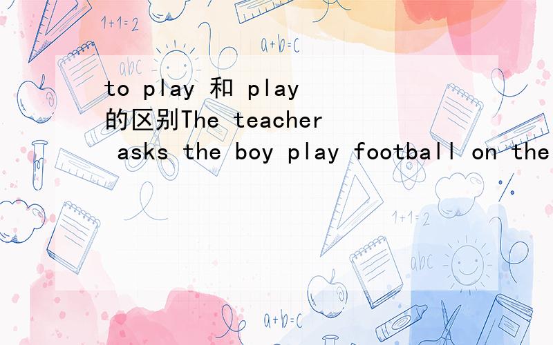 to play 和 play的区别The teacher asks the boy play football on the playgroundThe teacher asks the boy to play football on the playground为什么非要加to?