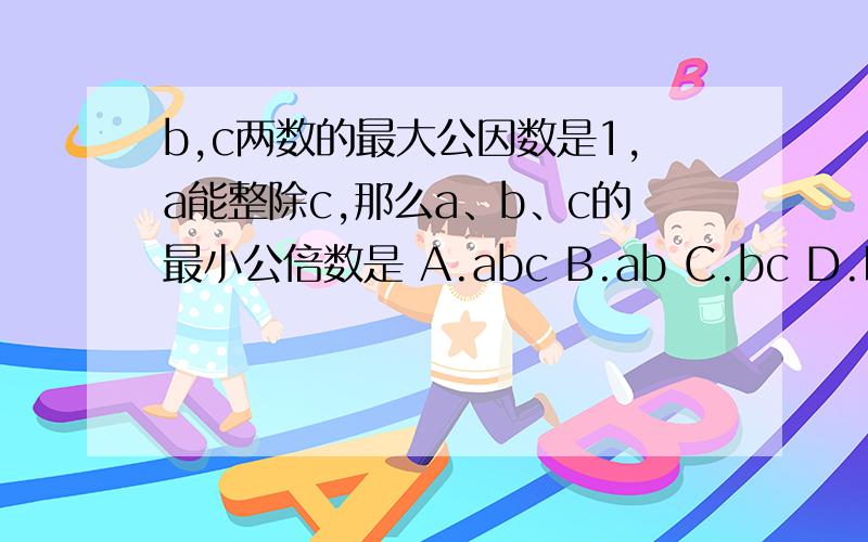 b,c两数的最大公因数是1,a能整除c,那么a、b、c的最小公倍数是 A.abc B.ab C.bc D.以上答案均不正确