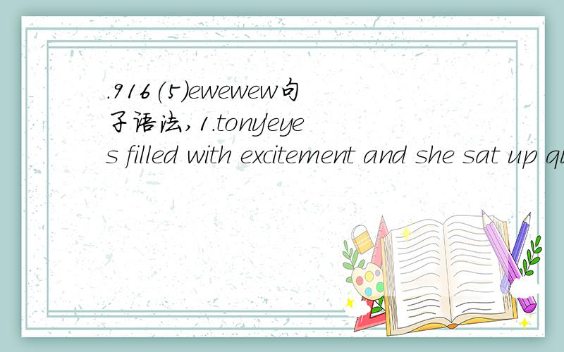 .916(5)ewewew句子语法,1.tony'eyes filled with excitement and she sat up quickly 托尼的眼中充满了兴奋,他迅速坐起来 2.lily was filled with fear.丽丽充满恐惧 究竟为什么同是充满...同是filled with...第一句话就没