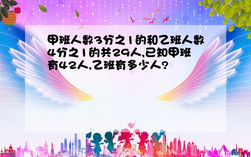 甲班人数3分之1的和乙班人数4分之1的共29人,已知甲班有42人,乙班有多少人?