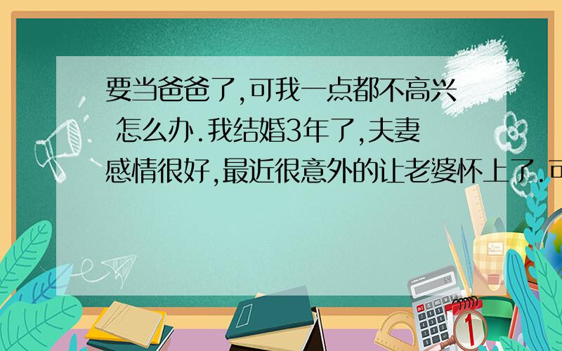 要当爸爸了,可我一点都不高兴 怎么办.我结婚3年了,夫妻感情很好,最近很意外的让老婆怀上了.可是我一点都不高兴.现在事业上刚开始起飞,努力拼搏中,我是自己白手起家,父母连个结婚贺词