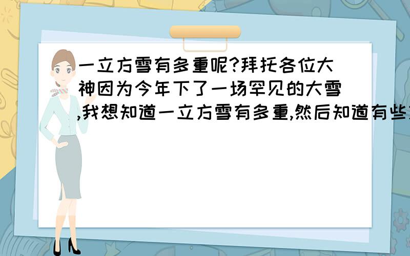 一立方雪有多重呢?拜托各位大神因为今年下了一场罕见的大雪,我想知道一立方雪有多重,然后知道有些东西的承载量.