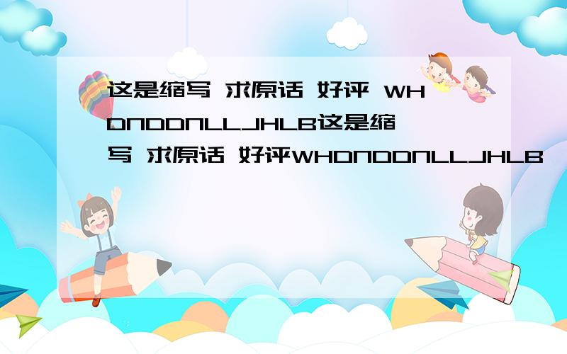 这是缩写 求原话 好评 WHDNDDNLLJHLB这是缩写 求原话 好评WHDNDDNLLJHLB