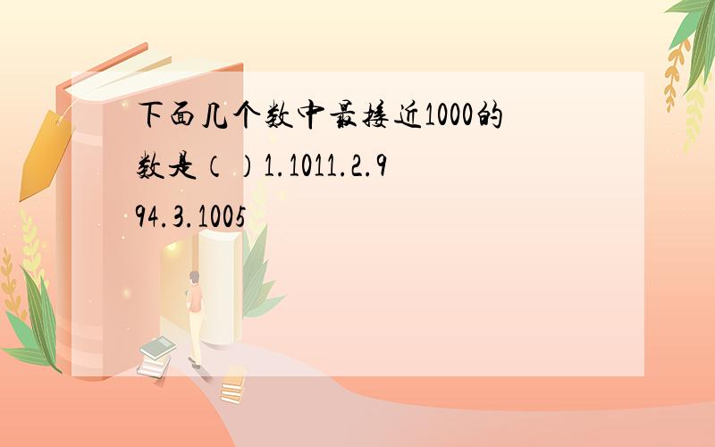 下面几个数中最接近1000的数是（）1.1011.2.994.3.1005