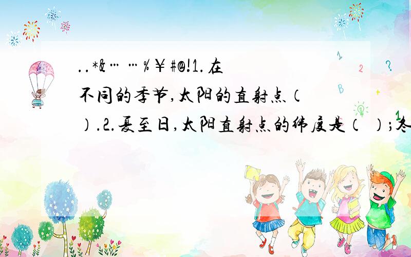 ..*&……%￥#@!1.在不同的季节,太阳的直射点（ ）.2.夏至日,太阳直射点的纬度是（ ）；冬至日,太阳直射点的纬度是（ ）.3.（ ）和（ ）太阳直射赤道,一年中太阳直射点在（ ）之间往返移动.