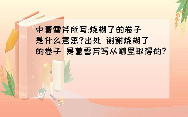 中曹雪芹所写:烧糊了的卷子 是什么意思?出处 谢谢烧糊了的卷子 是曹雪芹写从哪里取得的?