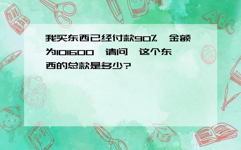 我买东西已经付款90%,金额为101600,请问,这个东西的总款是多少?