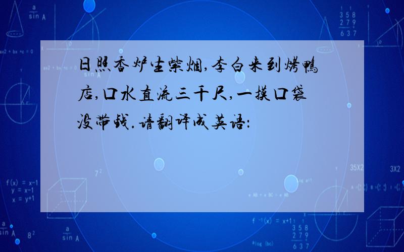 日照香炉生紫烟,李白来到烤鸭店,口水直流三千尺,一摸口袋没带钱.请翻译成英语：