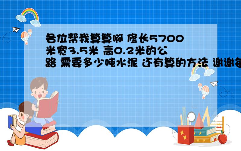 各位帮我算算啊 修长5700米宽3.5米 高0.2米的公路 需要多少吨水泥 还有算的方法 谢谢每立方米用5袋 每袋100斤