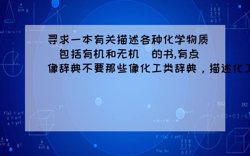 寻求一本有关描述各种化学物质（包括有机和无机）的书,有点像辞典不要那些像化工类辞典，描述化工产品和化工原料，要的是对单一的各种化合物的物理性质，制法等的描述（收录化合物