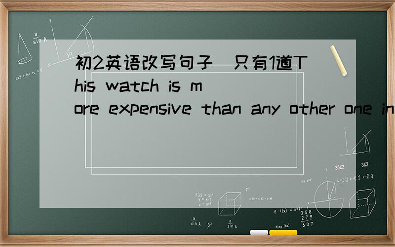 初2英语改写句子`只有1道This watch is more expensive than any other one in the shop.This watch is _____ ______ _______ one in the shop.