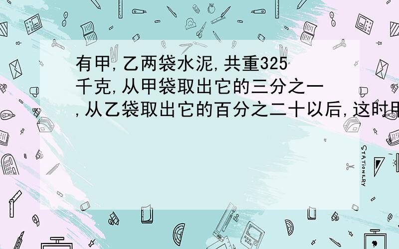 有甲,乙两袋水泥,共重325千克,从甲袋取出它的三分之一,从乙袋取出它的百分之二十以后,这时甲,乙两袋余下的水泥比是四比三,求甲,乙原有水泥多少千克?