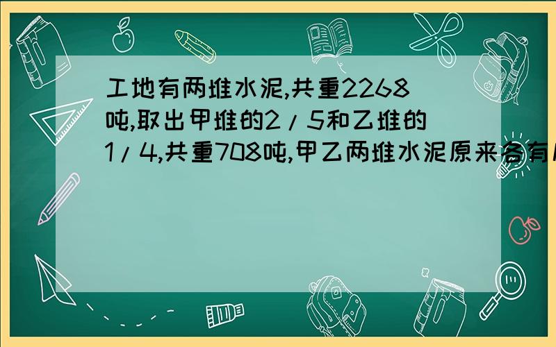 工地有两堆水泥,共重2268吨,取出甲堆的2/5和乙堆的1/4,共重708吨,甲乙两堆水泥原来各有几吨?