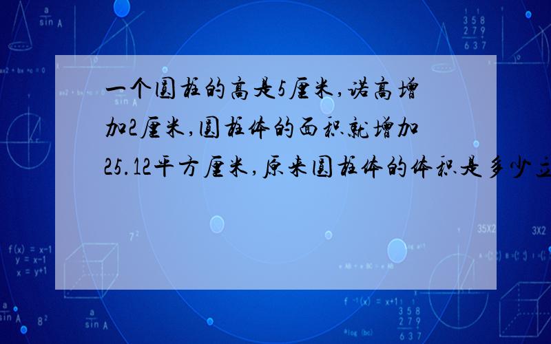 一个圆柱的高是5厘米,诺高增加2厘米,圆柱体的面积就增加25.12平方厘米,原来圆柱体的体积是多少立方厘米?