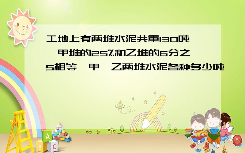 工地上有两堆水泥共重130吨,甲堆的25%和乙堆的6分之5相等,甲、乙两堆水泥各种多少吨