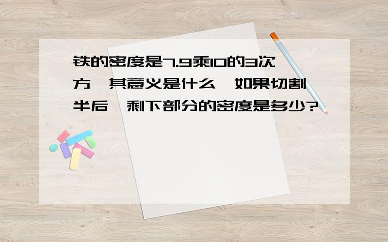 铁的密度是7.9乘10的3次方,其意义是什么,如果切割一半后,剩下部分的密度是多少?