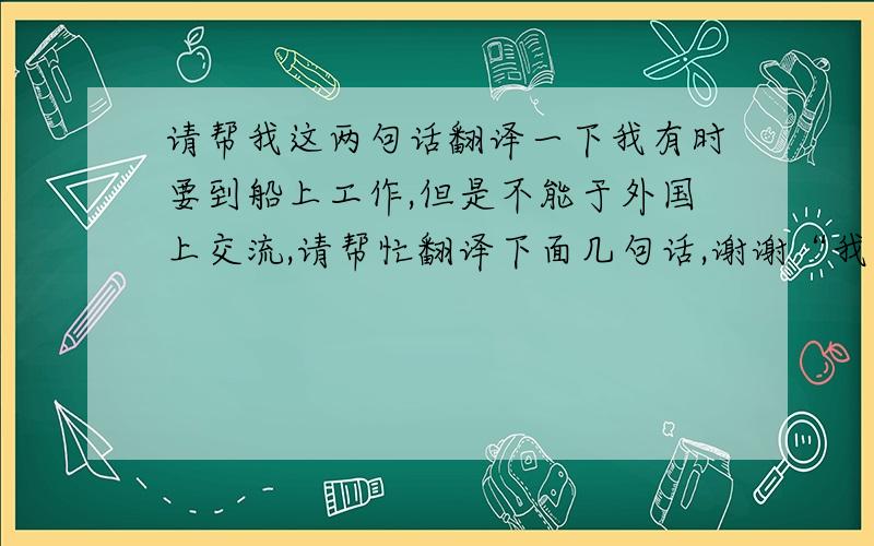 请帮我这两句话翻译一下我有时要到船上工作,但是不能于外国上交流,请帮忙翻译下面几句话,谢谢“我们是到船上做加固的”“我们做的怎么样”“是否满意”用英文翻译就行了，谢谢