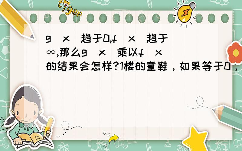 g(x)趋于0,f(x)趋于∞,那么g(x)乘以f(x)的结果会怎样?1楼的童鞋，如果等于0，哪怎么解释(1/n)*(n^2)=n n->无穷大？