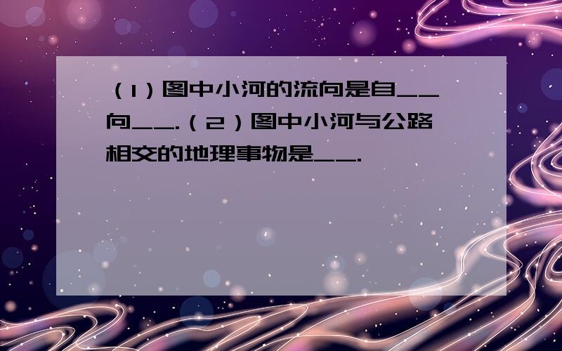 （1）图中小河的流向是自__向__.（2）图中小河与公路相交的地理事物是__.