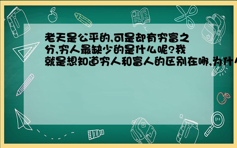 老天是公平的,可是却有穷富之分,穷人最缺少的是什么呢?我就是想知道穷人和富人的区别在哪,为什么有穷富之分呢\