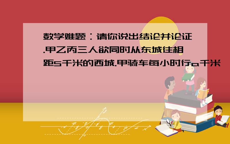 数学难题：请你说出结论并论证.甲乙丙三人欲同时从东城往相距S千米的西城.甲骑车每小时行a千米,乙步行每小时行b千米,丙步行每小时行c千米〔a>b>c>0〕.三人商量由甲送乙、丙其中一人到中