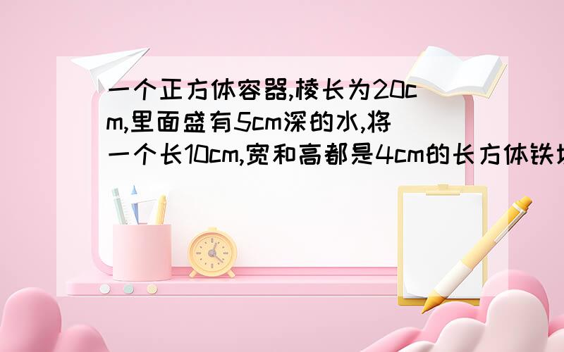 一个正方体容器,棱长为20cm,里面盛有5cm深的水,将一个长10cm,宽和高都是4cm的长方体铁块竖放在水中,水面上升多少cm有式子