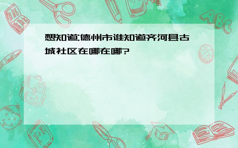 想知道:德州市谁知道齐河县古城社区在哪在哪?