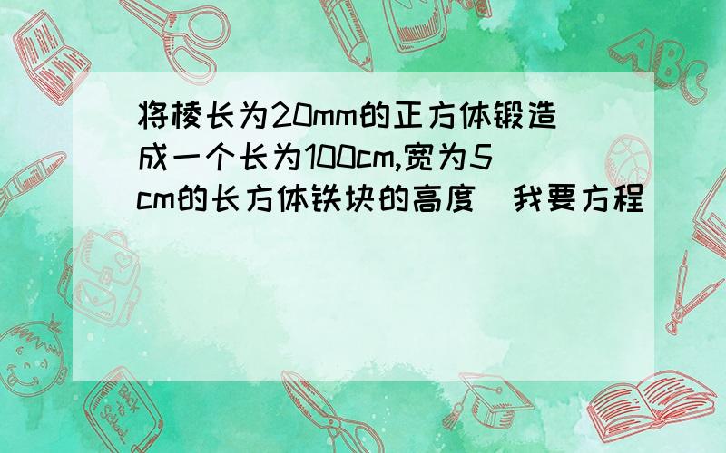 将棱长为20mm的正方体锻造成一个长为100cm,宽为5cm的长方体铁块的高度(我要方程）